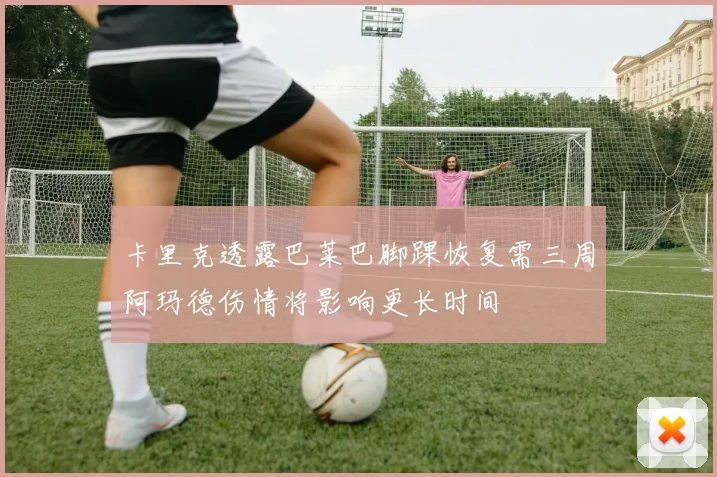 卡里克透露巴莱巴脚踝恢复需三周阿玛德伤情将影响更长时间