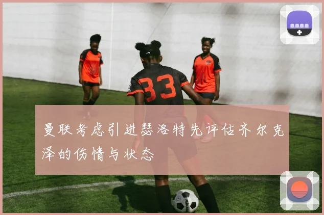 曼联考虑引进瑟洛特先评估齐尔克泽的伤情与状态