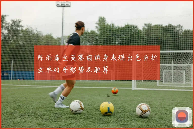 陈雨菲全英赛前热身表现出色分析女单对手形势及胜算
