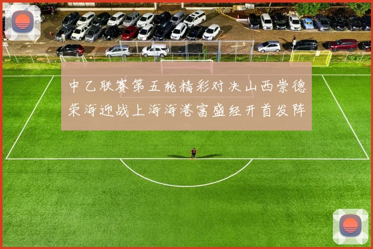 中乙联赛第五轮精彩对决山西崇德荣海迎战上海海港富盛经开首发阵容揭晓