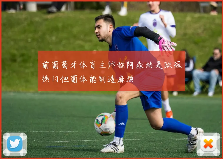 前葡萄牙体育主帅称阿森纳是欧冠热门但葡体能制造麻烦