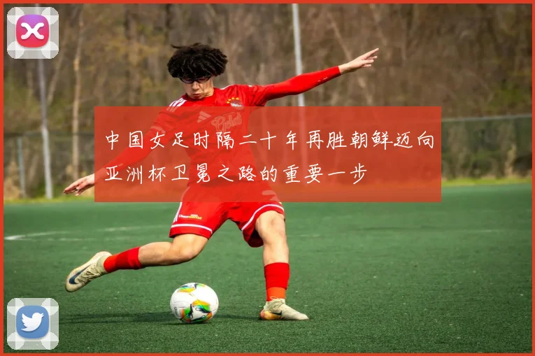 中国女足时隔二十年再胜朝鲜迈向亚洲杯卫冕之路的重要一步