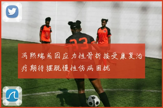 冯熙瑞或因应力性骨折接受康复治疗期待摆脱慢性伤病困扰
