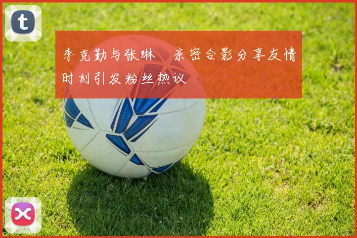 李克勤与张琳芃亲密合影分享友情时刻引发粉丝热议