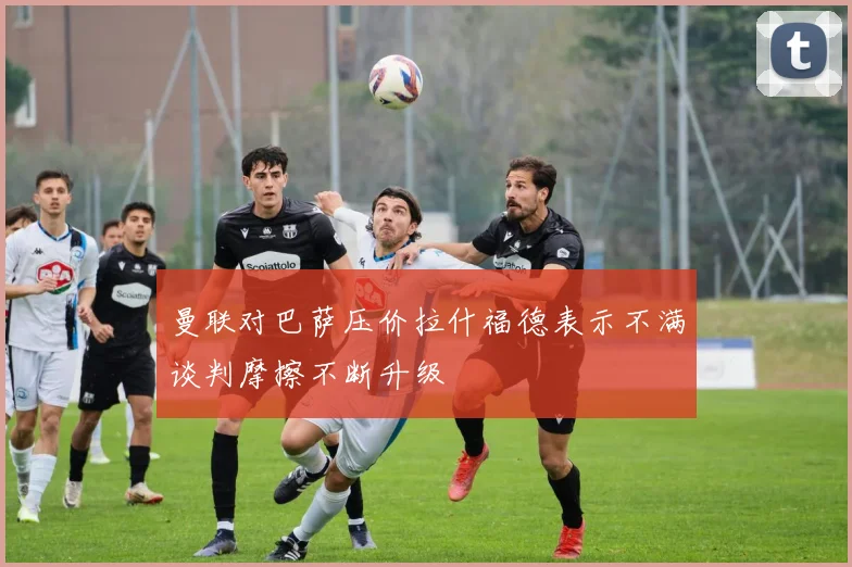 曼联对巴萨压价拉什福德表示不满谈判摩擦不断升级