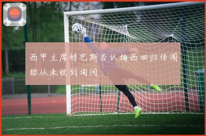 西甲主席特巴斯否认梅西回归传闻称从未收到询问