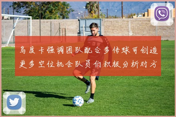乌度卡强调团队配合多传球可创造更多空位机会队员们积极分析对方防守策略