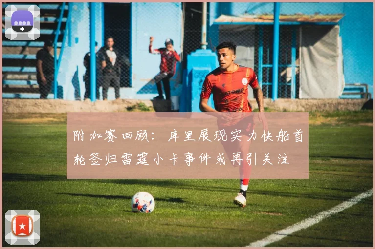 附加赛回顾：库里展现实力快船首轮签归雷霆小卡事件或再引关注